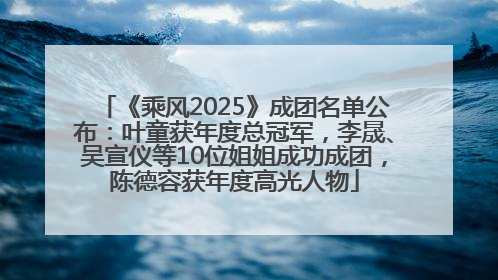 《乘风2025》成团名单公布：叶童获年度总冠军，李晟、吴宣仪等10位姐姐成功成团，陈德容获年度高光人物
