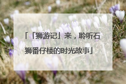 「狮游记」来，聆听石狮番仔楼的时光故事