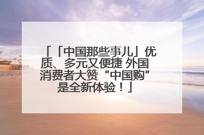 「中国那些事儿」优质、多元又便捷 外国消费者大赞“中国购”是全新体验！