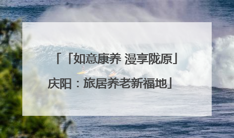「如意康养 漫享陇原」庆阳：旅居养老新福地