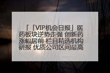 「VIP机会日报」医药板块逆势走强 创新药涨幅居前 栏目精选机构研报 优质公司区间最高涨34.9%
