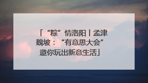 “粽”情洛阳丨孟津魏坡：“有意思大会”邀你玩出新意生活