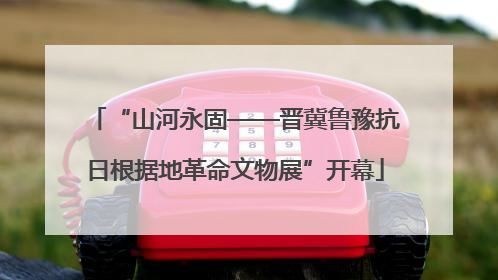 “山河永固——晋冀鲁豫抗日根据地革命文物展”开幕