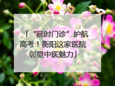“延时门诊”护航高考！衡阳这家医院彰显中医魅力