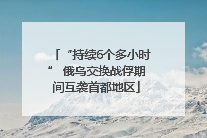 “持续6个多小时” 俄乌交换战俘期间互袭首都地区