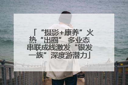 “摄影+康养”火热“出圈” 多业态串联成线激发“银发一族”深度游潜力