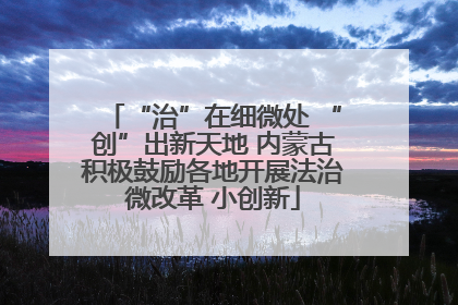 “治”在细微处 “创”出新天地 内蒙古积极鼓励各地开展法治微改革 小创新