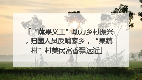 “蔬果义工”助力乡村振兴，归国人员反哺家乡，“果蔬村”村美民富香飘远近