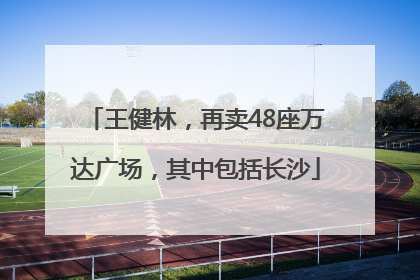 王健林，再卖48座万达广场，其中包括长沙