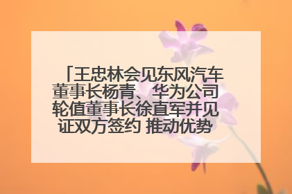 王忠林会见东风汽车董事长杨青、华为公司轮值董事长徐直军并见证双方签约 推动优势互补 实现共赢发展
