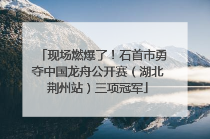 现场燃爆了！石首市勇夺中国龙舟公开赛（湖北荆州站）三项冠军