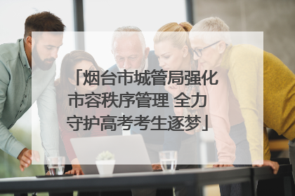 烟台市城管局强化市容秩序管理 全力守护高考考生逐梦