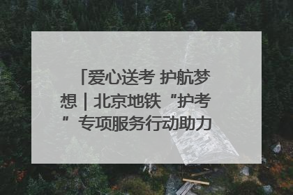 爱心送考 护航梦想｜北京地铁“护考”专项服务行动助力考生无忧赴考