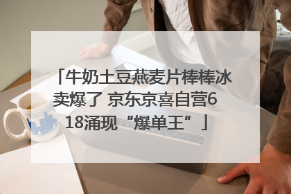 牛奶土豆燕麦片棒棒冰卖爆了 京东京喜自营618涌现“爆单王”