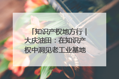 知识产权地方行｜大庆油田：在知识产权中洞见老工业基地的 “创新密码”