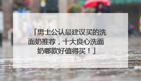 男士公认最建议买的洗面奶推荐，十大良心洗面奶哪款好值得买！