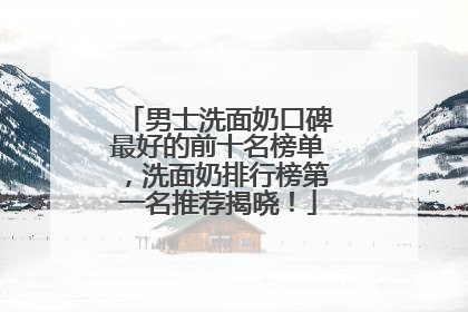 男士洗面奶口碑最好的前十名榜单，洗面奶排行榜第一名推荐揭晓！