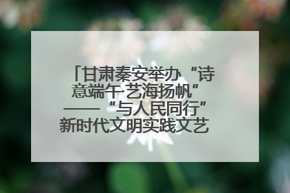 甘肃秦安举办“诗意端午·艺海扬帆”——“与人民同行”新时代文明实践文艺志愿服务活动