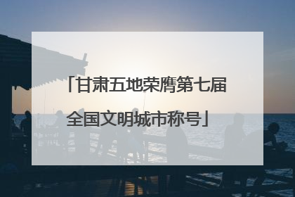 甘肃五地荣膺第七届全国文明城市称号