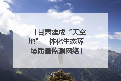 甘肃建成“天空地”一体化生态环境质量监测网络