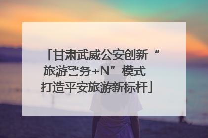 甘肃武威公安创新“旅游警务+N”模式 打造平安旅游新标杆