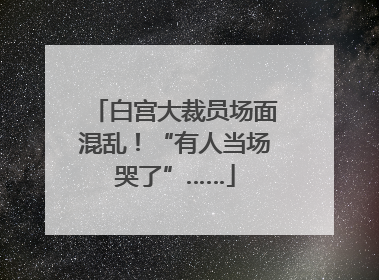 白宫大裁员场面混乱！“有人当场哭了”……
