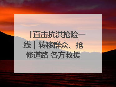 直击抗洪抢险一线｜转移群众、抢修道路 各方救援力量持续奋战