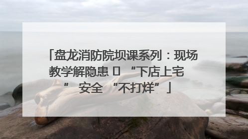 盘龙消防院坝课系列：现场教学解隐患   “下店上宅” 安全 “不打烊”