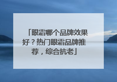 眼霜哪个品牌效果好？热门眼霜品牌推荐，综合抗老