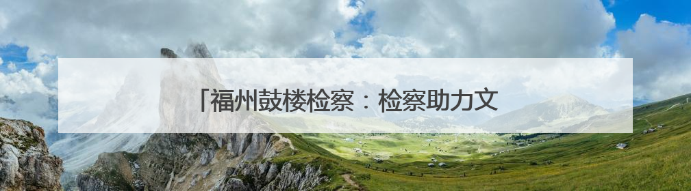 福州鼓楼检察：检察助力文物修缮，守护船政文化记忆