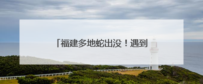 福建多地蛇出没！遇到别慌，这样做能保命