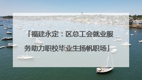 福建永定：区总工会就业服务助力职校毕业生扬帆职场