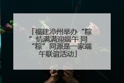 福建漳州举办“粽”情满满迎端午 同“粽”同源是一家端午联谊活动