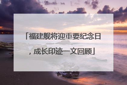 福建舰将迎重要纪念日，成长印迹一文回顾