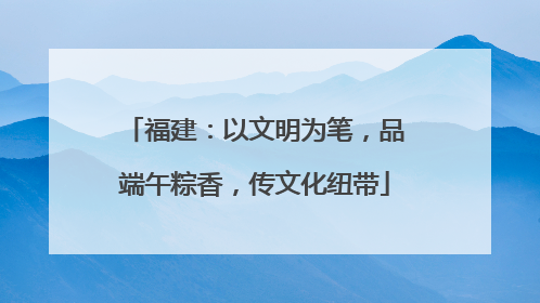 福建：以文明为笔，品端午粽香，传文化纽带