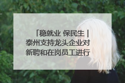 稳就业 保民生｜泰州支持龙头企业对新聘和在岗员工进行实训——到岗就能用 用了就见效