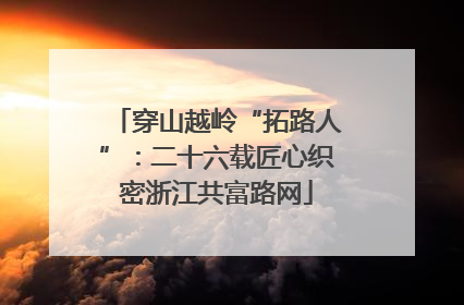 穿山越岭“拓路人”：二十六载匠心织密浙江共富路网
