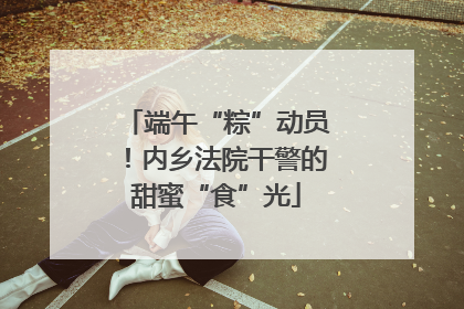 端午“粽”动员！内乡法院干警的甜蜜“食”光