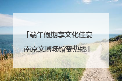 端午假期享文化佳宴 南京文博场馆受热捧