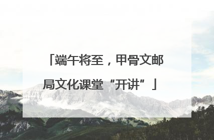 端午将至，甲骨文邮局文化课堂“开讲”