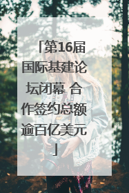 第16届国际基建论坛闭幕 合作签约总额逾百亿美元