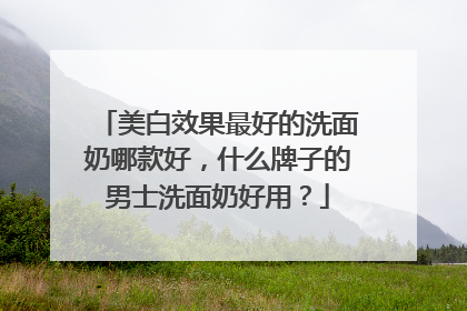 美白效果最好的洗面奶哪款好，什么牌子的男士洗面奶好用？