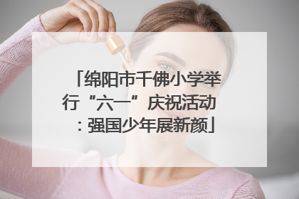 绵阳市千佛小学举行“六一”庆祝活动：强国少年展新颜