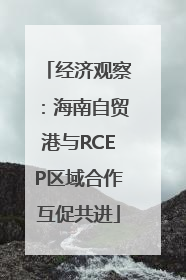 经济观察：海南自贸港与RCEP区域合作互促共进