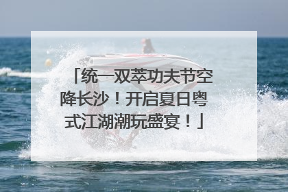 统一双萃功夫节空降长沙！开启夏日粤式江湖潮玩盛宴！