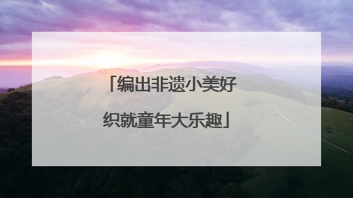 编出非遗小美好 织就童年大乐趣