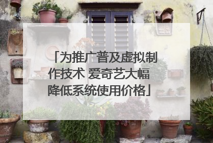 为推广普及虚拟制作技术 爱奇艺大幅降低系统使用价格