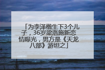 为李泽楷生下3个儿子，36岁梁洛施新恋情曝光，男方是《天龙八部》游坦之