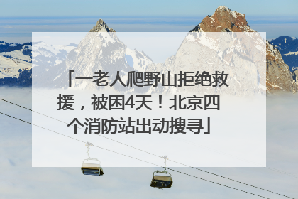 一老人爬野山拒绝救援，被困4天！北京四个消防站出动搜寻