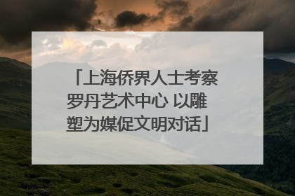 上海侨界人士考察罗丹艺术中心 以雕塑为媒促文明对话